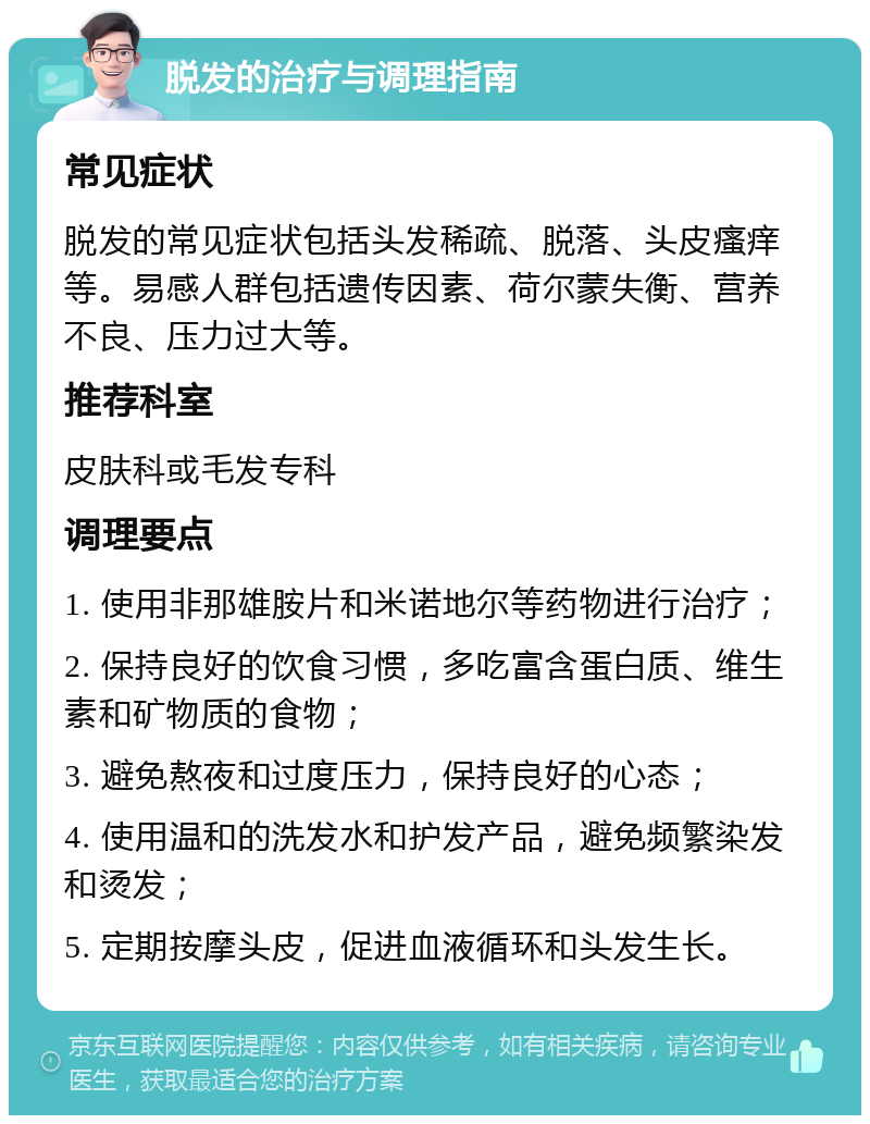 脱发的治疗与调理指南 常见症状 脱发的常见症状包括头发稀疏、脱落、头皮瘙痒等。易感人群包括遗传因素、荷尔蒙失衡、营养不良、压力过大等。 推荐科室 皮肤科或毛发专科 调理要点 1. 使用非那雄胺片和米诺地尔等药物进行治疗； 2. 保持良好的饮食习惯，多吃富含蛋白质、维生素和矿物质的食物； 3. 避免熬夜和过度压力，保持良好的心态； 4. 使用温和的洗发水和护发产品，避免频繁染发和烫发； 5. 定期按摩头皮，促进血液循环和头发生长。