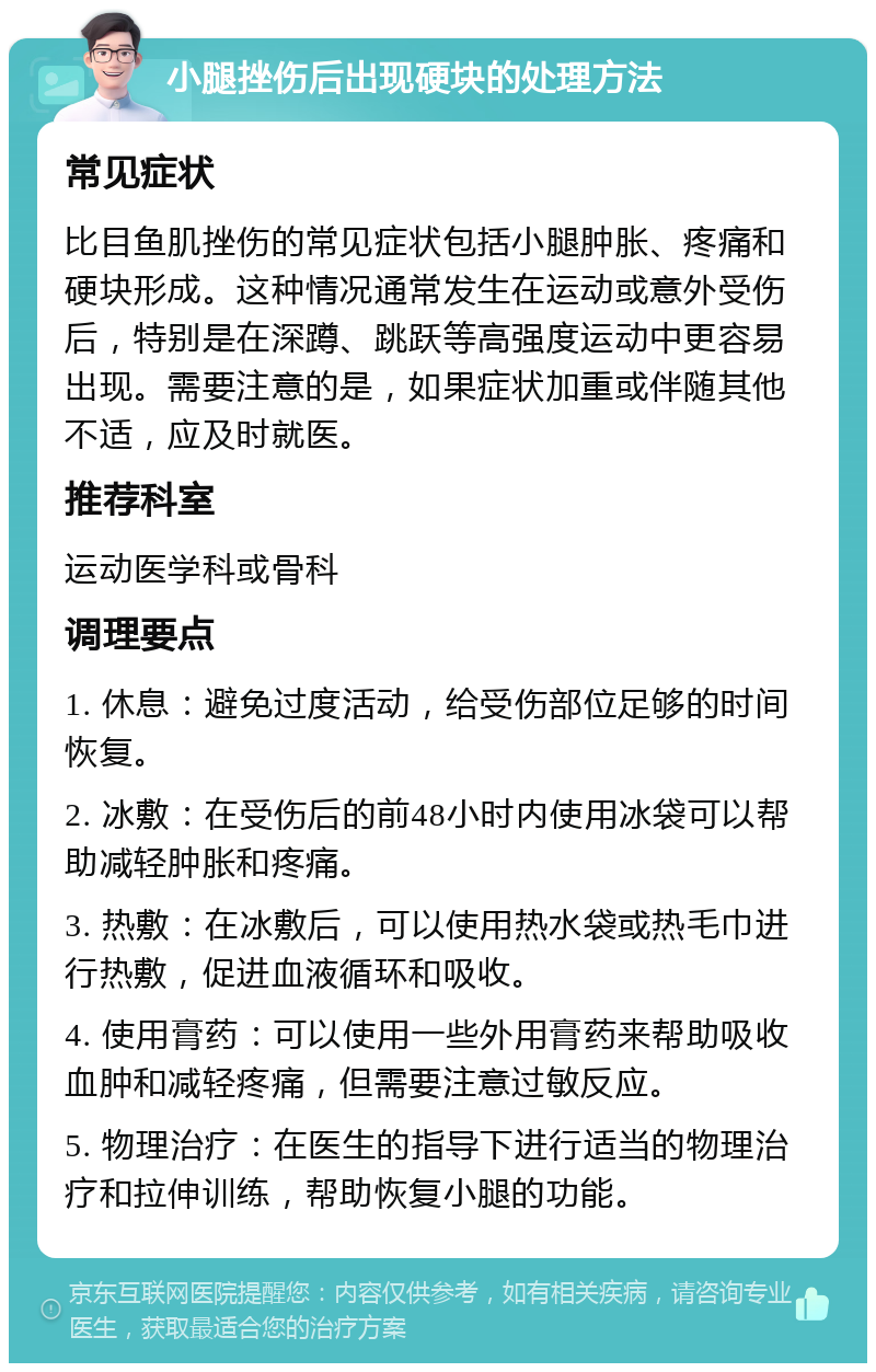 小腿挫伤后出现硬块的处理方法 常见症状 比目鱼肌挫伤的常见症状包括小腿肿胀、疼痛和硬块形成。这种情况通常发生在运动或意外受伤后，特别是在深蹲、跳跃等高强度运动中更容易出现。需要注意的是，如果症状加重或伴随其他不适，应及时就医。 推荐科室 运动医学科或骨科 调理要点 1. 休息：避免过度活动，给受伤部位足够的时间恢复。 2. 冰敷：在受伤后的前48小时内使用冰袋可以帮助减轻肿胀和疼痛。 3. 热敷：在冰敷后，可以使用热水袋或热毛巾进行热敷，促进血液循环和吸收。 4. 使用膏药：可以使用一些外用膏药来帮助吸收血肿和减轻疼痛，但需要注意过敏反应。 5. 物理治疗：在医生的指导下进行适当的物理治疗和拉伸训练，帮助恢复小腿的功能。