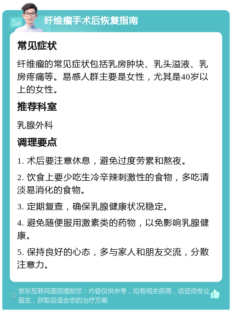 纤维瘤手术后恢复指南 常见症状 纤维瘤的常见症状包括乳房肿块、乳头溢液、乳房疼痛等。易感人群主要是女性，尤其是40岁以上的女性。 推荐科室 乳腺外科 调理要点 1. 术后要注意休息，避免过度劳累和熬夜。 2. 饮食上要少吃生冷辛辣刺激性的食物，多吃清淡易消化的食物。 3. 定期复查，确保乳腺健康状况稳定。 4. 避免随便服用激素类的药物，以免影响乳腺健康。 5. 保持良好的心态，多与家人和朋友交流，分散注意力。