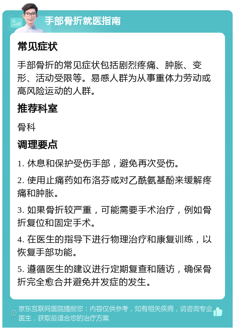 手部骨折就医指南 常见症状 手部骨折的常见症状包括剧烈疼痛、肿胀、变形、活动受限等。易感人群为从事重体力劳动或高风险运动的人群。 推荐科室 骨科 调理要点 1. 休息和保护受伤手部，避免再次受伤。 2. 使用止痛药如布洛芬或对乙酰氨基酚来缓解疼痛和肿胀。 3. 如果骨折较严重，可能需要手术治疗，例如骨折复位和固定手术。 4. 在医生的指导下进行物理治疗和康复训练，以恢复手部功能。 5. 遵循医生的建议进行定期复查和随访，确保骨折完全愈合并避免并发症的发生。