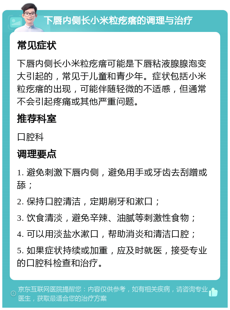 下唇内侧长小米粒疙瘩的调理与治疗 常见症状 下唇内侧长小米粒疙瘩可能是下唇粘液腺腺泡变大引起的，常见于儿童和青少年。症状包括小米粒疙瘩的出现，可能伴随轻微的不适感，但通常不会引起疼痛或其他严重问题。 推荐科室 口腔科 调理要点 1. 避免刺激下唇内侧，避免用手或牙齿去刮蹭或舔； 2. 保持口腔清洁，定期刷牙和漱口； 3. 饮食清淡，避免辛辣、油腻等刺激性食物； 4. 可以用淡盐水漱口，帮助消炎和清洁口腔； 5. 如果症状持续或加重，应及时就医，接受专业的口腔科检查和治疗。