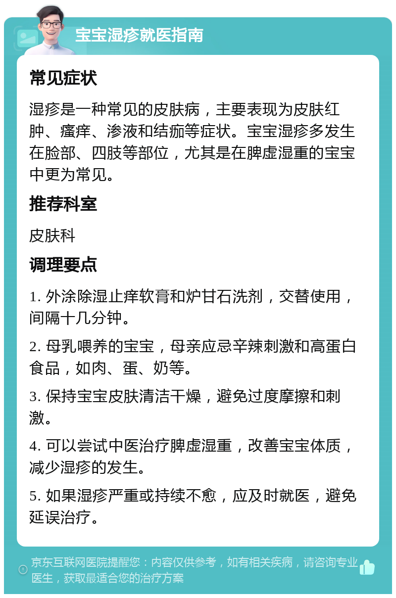 宝宝湿疹就医指南 常见症状 湿疹是一种常见的皮肤病，主要表现为皮肤红肿、瘙痒、渗液和结痂等症状。宝宝湿疹多发生在脸部、四肢等部位，尤其是在脾虚湿重的宝宝中更为常见。 推荐科室 皮肤科 调理要点 1. 外涂除湿止痒软膏和炉甘石洗剂，交替使用，间隔十几分钟。 2. 母乳喂养的宝宝，母亲应忌辛辣刺激和高蛋白食品，如肉、蛋、奶等。 3. 保持宝宝皮肤清洁干燥，避免过度摩擦和刺激。 4. 可以尝试中医治疗脾虚湿重，改善宝宝体质，减少湿疹的发生。 5. 如果湿疹严重或持续不愈，应及时就医，避免延误治疗。