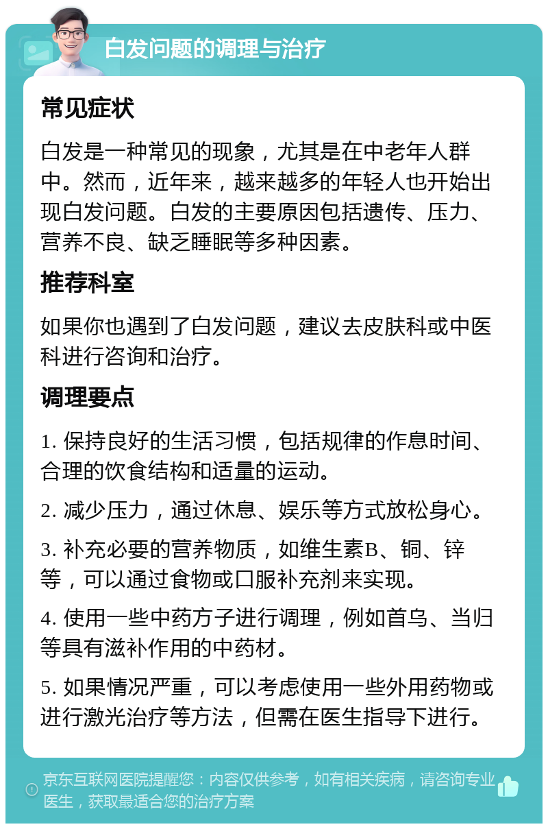 白发问题的调理与治疗 常见症状 白发是一种常见的现象，尤其是在中老年人群中。然而，近年来，越来越多的年轻人也开始出现白发问题。白发的主要原因包括遗传、压力、营养不良、缺乏睡眠等多种因素。 推荐科室 如果你也遇到了白发问题，建议去皮肤科或中医科进行咨询和治疗。 调理要点 1. 保持良好的生活习惯，包括规律的作息时间、合理的饮食结构和适量的运动。 2. 减少压力，通过休息、娱乐等方式放松身心。 3. 补充必要的营养物质，如维生素B、铜、锌等，可以通过食物或口服补充剂来实现。 4. 使用一些中药方子进行调理，例如首乌、当归等具有滋补作用的中药材。 5. 如果情况严重，可以考虑使用一些外用药物或进行激光治疗等方法，但需在医生指导下进行。