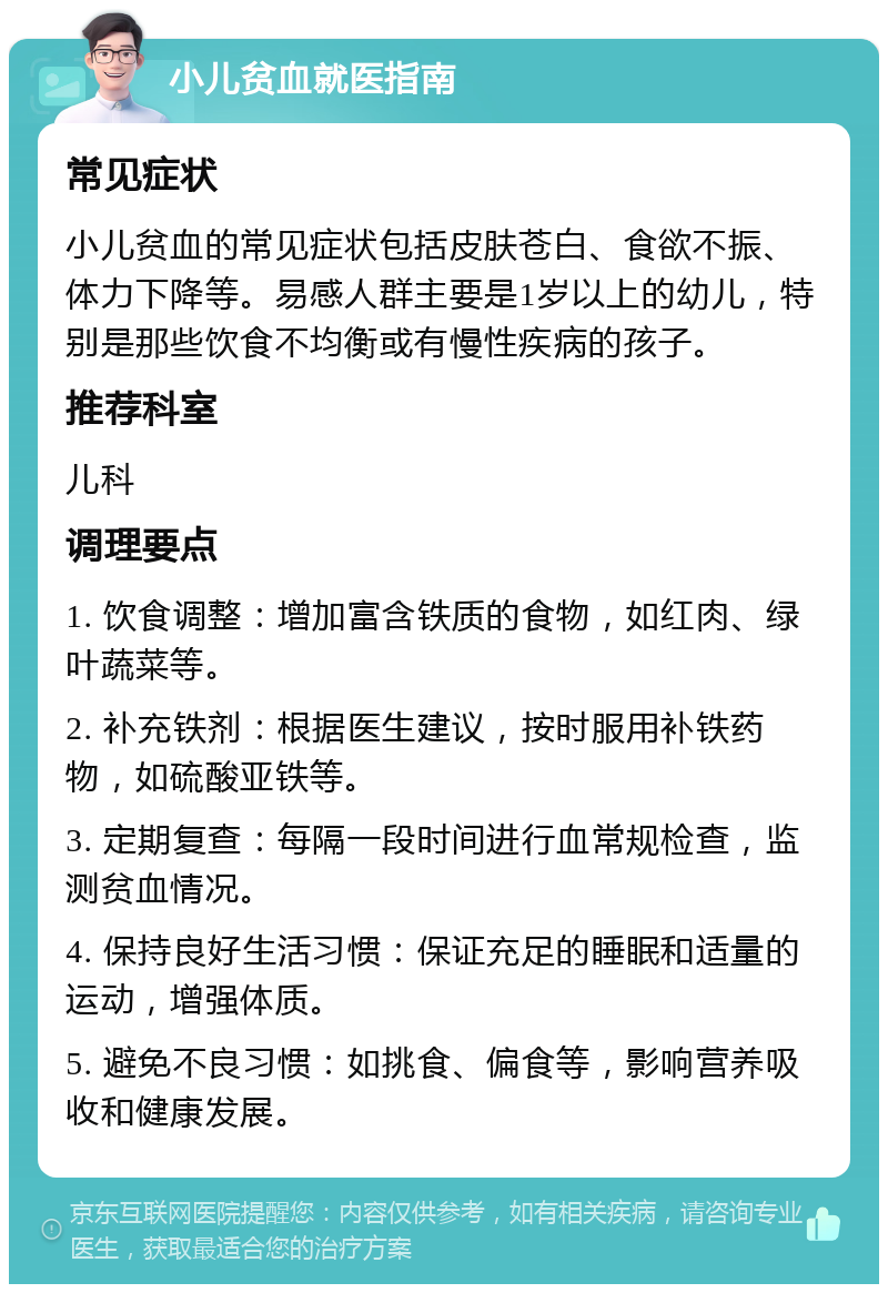 小儿贫血就医指南 常见症状 小儿贫血的常见症状包括皮肤苍白、食欲不振、体力下降等。易感人群主要是1岁以上的幼儿，特别是那些饮食不均衡或有慢性疾病的孩子。 推荐科室 儿科 调理要点 1. 饮食调整：增加富含铁质的食物，如红肉、绿叶蔬菜等。 2. 补充铁剂：根据医生建议，按时服用补铁药物，如硫酸亚铁等。 3. 定期复查：每隔一段时间进行血常规检查，监测贫血情况。 4. 保持良好生活习惯：保证充足的睡眠和适量的运动，增强体质。 5. 避免不良习惯：如挑食、偏食等，影响营养吸收和健康发展。