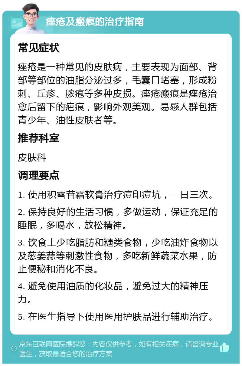 痤疮及瘢痕的治疗指南 常见症状 痤疮是一种常见的皮肤病，主要表现为面部、背部等部位的油脂分泌过多，毛囊口堵塞，形成粉刺、丘疹、脓疱等多种皮损。痤疮瘢痕是痤疮治愈后留下的疤痕，影响外观美观。易感人群包括青少年、油性皮肤者等。 推荐科室 皮肤科 调理要点 1. 使用积雪苷霜软膏治疗痘印痘坑，一日三次。 2. 保持良好的生活习惯，多做运动，保证充足的睡眠，多喝水，放松精神。 3. 饮食上少吃脂肪和糖类食物，少吃油炸食物以及葱姜蒜等刺激性食物，多吃新鲜蔬菜水果，防止便秘和消化不良。 4. 避免使用油质的化妆品，避免过大的精神压力。 5. 在医生指导下使用医用护肤品进行辅助治疗。