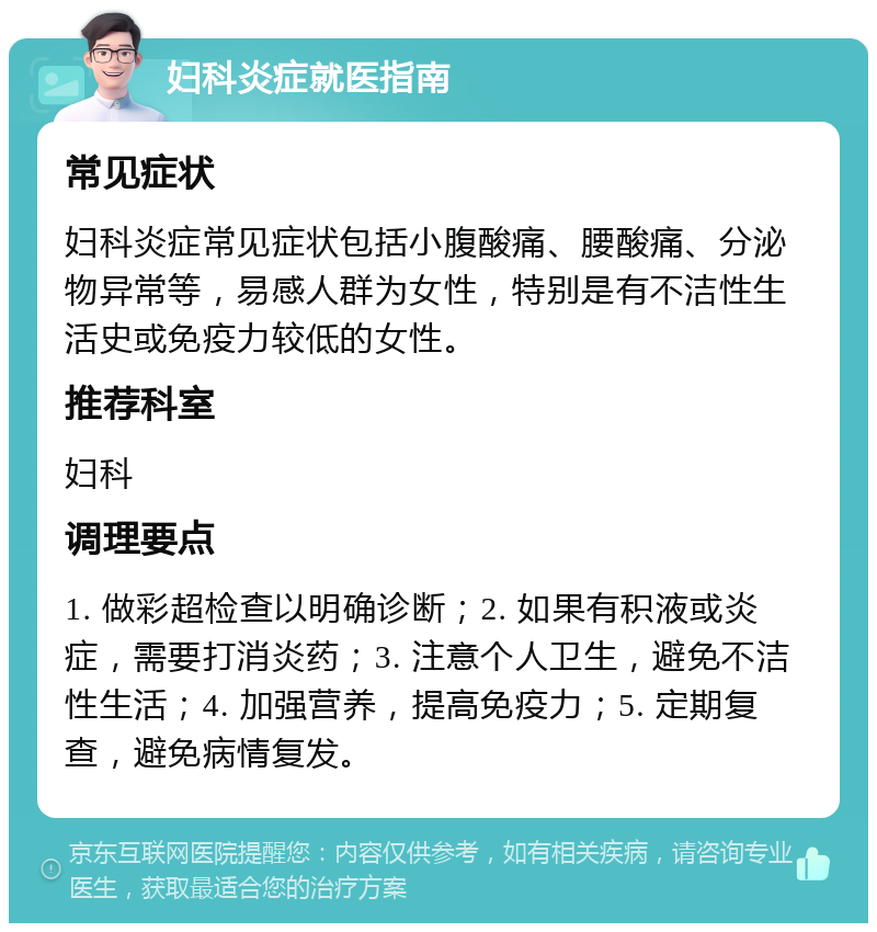 妇科炎症就医指南 常见症状 妇科炎症常见症状包括小腹酸痛、腰酸痛、分泌物异常等，易感人群为女性，特别是有不洁性生活史或免疫力较低的女性。 推荐科室 妇科 调理要点 1. 做彩超检查以明确诊断；2. 如果有积液或炎症，需要打消炎药；3. 注意个人卫生，避免不洁性生活；4. 加强营养，提高免疫力；5. 定期复查，避免病情复发。