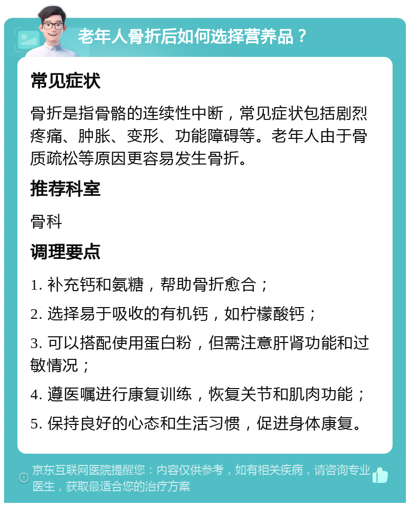 老年人骨折后如何选择营养品？ 常见症状 骨折是指骨骼的连续性中断，常见症状包括剧烈疼痛、肿胀、变形、功能障碍等。老年人由于骨质疏松等原因更容易发生骨折。 推荐科室 骨科 调理要点 1. 补充钙和氨糖，帮助骨折愈合； 2. 选择易于吸收的有机钙，如柠檬酸钙； 3. 可以搭配使用蛋白粉，但需注意肝肾功能和过敏情况； 4. 遵医嘱进行康复训练，恢复关节和肌肉功能； 5. 保持良好的心态和生活习惯，促进身体康复。