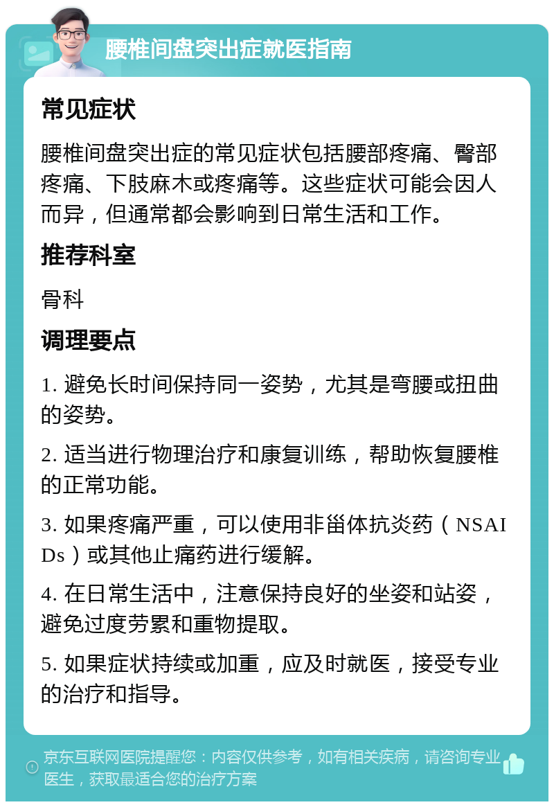 腰椎间盘突出症就医指南 常见症状 腰椎间盘突出症的常见症状包括腰部疼痛、臀部疼痛、下肢麻木或疼痛等。这些症状可能会因人而异，但通常都会影响到日常生活和工作。 推荐科室 骨科 调理要点 1. 避免长时间保持同一姿势，尤其是弯腰或扭曲的姿势。 2. 适当进行物理治疗和康复训练，帮助恢复腰椎的正常功能。 3. 如果疼痛严重，可以使用非甾体抗炎药（NSAIDs）或其他止痛药进行缓解。 4. 在日常生活中，注意保持良好的坐姿和站姿，避免过度劳累和重物提取。 5. 如果症状持续或加重，应及时就医，接受专业的治疗和指导。