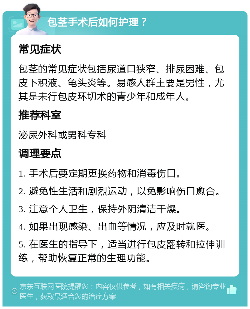 包茎手术后如何护理？ 常见症状 包茎的常见症状包括尿道口狭窄、排尿困难、包皮下积液、龟头炎等。易感人群主要是男性，尤其是未行包皮环切术的青少年和成年人。 推荐科室 泌尿外科或男科专科 调理要点 1. 手术后要定期更换药物和消毒伤口。 2. 避免性生活和剧烈运动，以免影响伤口愈合。 3. 注意个人卫生，保持外阴清洁干燥。 4. 如果出现感染、出血等情况，应及时就医。 5. 在医生的指导下，适当进行包皮翻转和拉伸训练，帮助恢复正常的生理功能。