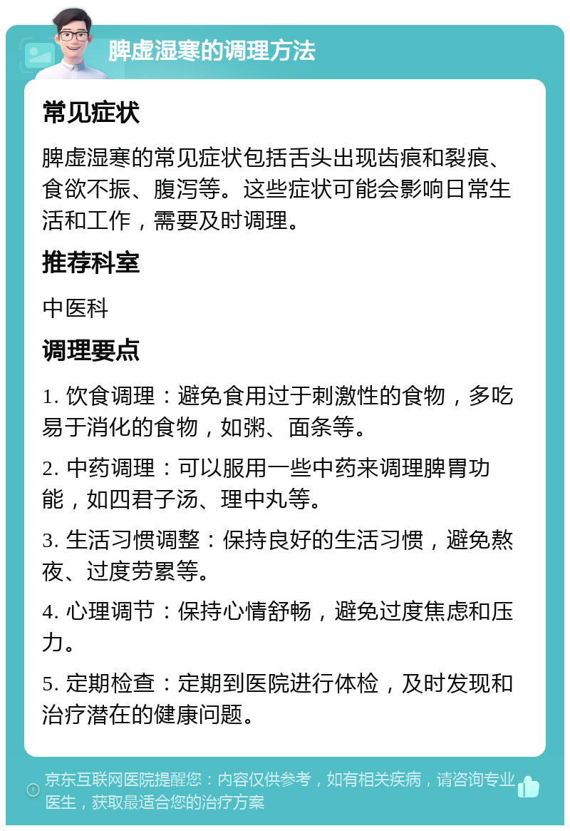 脾虚湿寒的调理方法 常见症状 脾虚湿寒的常见症状包括舌头出现齿痕和裂痕、食欲不振、腹泻等。这些症状可能会影响日常生活和工作，需要及时调理。 推荐科室 中医科 调理要点 1. 饮食调理：避免食用过于刺激性的食物，多吃易于消化的食物，如粥、面条等。 2. 中药调理：可以服用一些中药来调理脾胃功能，如四君子汤、理中丸等。 3. 生活习惯调整：保持良好的生活习惯，避免熬夜、过度劳累等。 4. 心理调节：保持心情舒畅，避免过度焦虑和压力。 5. 定期检查：定期到医院进行体检，及时发现和治疗潜在的健康问题。