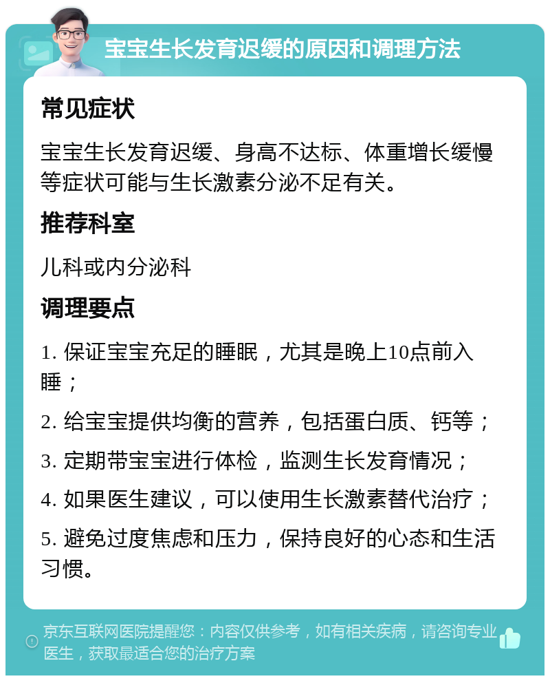 宝宝生长发育迟缓的原因和调理方法 常见症状 宝宝生长发育迟缓、身高不达标、体重增长缓慢等症状可能与生长激素分泌不足有关。 推荐科室 儿科或内分泌科 调理要点 1. 保证宝宝充足的睡眠，尤其是晚上10点前入睡； 2. 给宝宝提供均衡的营养，包括蛋白质、钙等； 3. 定期带宝宝进行体检，监测生长发育情况； 4. 如果医生建议，可以使用生长激素替代治疗； 5. 避免过度焦虑和压力，保持良好的心态和生活习惯。