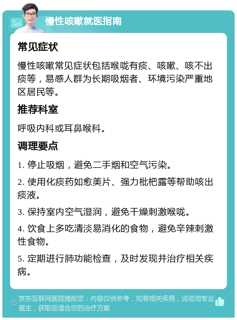 慢性咳嗽就医指南 常见症状 慢性咳嗽常见症状包括喉咙有痰、咳嗽、咳不出痰等，易感人群为长期吸烟者、环境污染严重地区居民等。 推荐科室 呼吸内科或耳鼻喉科。 调理要点 1. 停止吸烟，避免二手烟和空气污染。 2. 使用化痰药如愈美片、强力枇杷露等帮助咳出痰液。 3. 保持室内空气湿润，避免干燥刺激喉咙。 4. 饮食上多吃清淡易消化的食物，避免辛辣刺激性食物。 5. 定期进行肺功能检查，及时发现并治疗相关疾病。