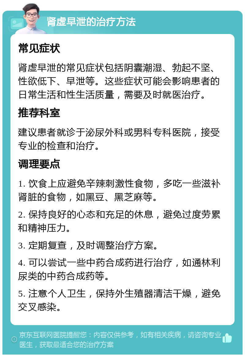 肾虚早泄的治疗方法 常见症状 肾虚早泄的常见症状包括阴囊潮湿、勃起不坚、性欲低下、早泄等。这些症状可能会影响患者的日常生活和性生活质量，需要及时就医治疗。 推荐科室 建议患者就诊于泌尿外科或男科专科医院，接受专业的检查和治疗。 调理要点 1. 饮食上应避免辛辣刺激性食物，多吃一些滋补肾脏的食物，如黑豆、黑芝麻等。 2. 保持良好的心态和充足的休息，避免过度劳累和精神压力。 3. 定期复查，及时调整治疗方案。 4. 可以尝试一些中药合成药进行治疗，如通林利尿类的中药合成药等。 5. 注意个人卫生，保持外生殖器清洁干燥，避免交叉感染。