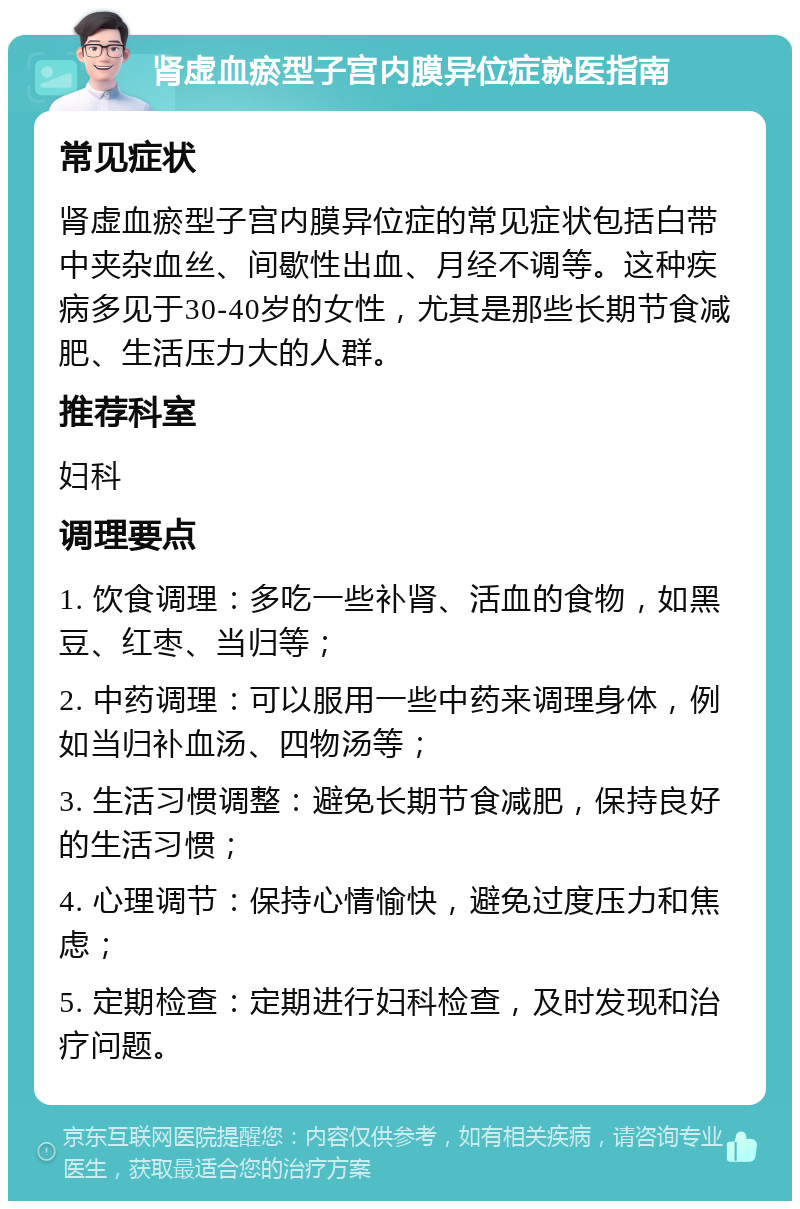 肾虚血瘀型子宫内膜异位症就医指南 常见症状 肾虚血瘀型子宫内膜异位症的常见症状包括白带中夹杂血丝、间歇性出血、月经不调等。这种疾病多见于30-40岁的女性，尤其是那些长期节食减肥、生活压力大的人群。 推荐科室 妇科 调理要点 1. 饮食调理：多吃一些补肾、活血的食物，如黑豆、红枣、当归等； 2. 中药调理：可以服用一些中药来调理身体，例如当归补血汤、四物汤等； 3. 生活习惯调整：避免长期节食减肥，保持良好的生活习惯； 4. 心理调节：保持心情愉快，避免过度压力和焦虑； 5. 定期检查：定期进行妇科检查，及时发现和治疗问题。