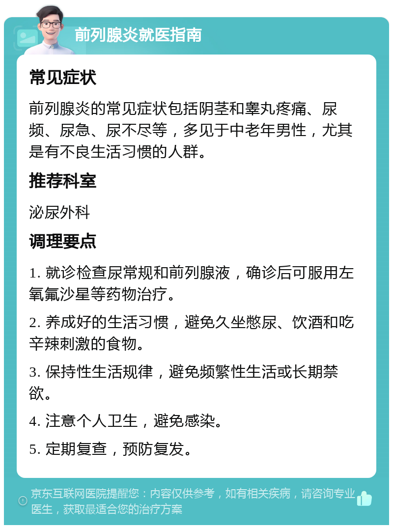 前列腺炎就医指南 常见症状 前列腺炎的常见症状包括阴茎和睾丸疼痛、尿频、尿急、尿不尽等，多见于中老年男性，尤其是有不良生活习惯的人群。 推荐科室 泌尿外科 调理要点 1. 就诊检查尿常规和前列腺液，确诊后可服用左氧氟沙星等药物治疗。 2. 养成好的生活习惯，避免久坐憋尿、饮酒和吃辛辣刺激的食物。 3. 保持性生活规律，避免频繁性生活或长期禁欲。 4. 注意个人卫生，避免感染。 5. 定期复查，预防复发。