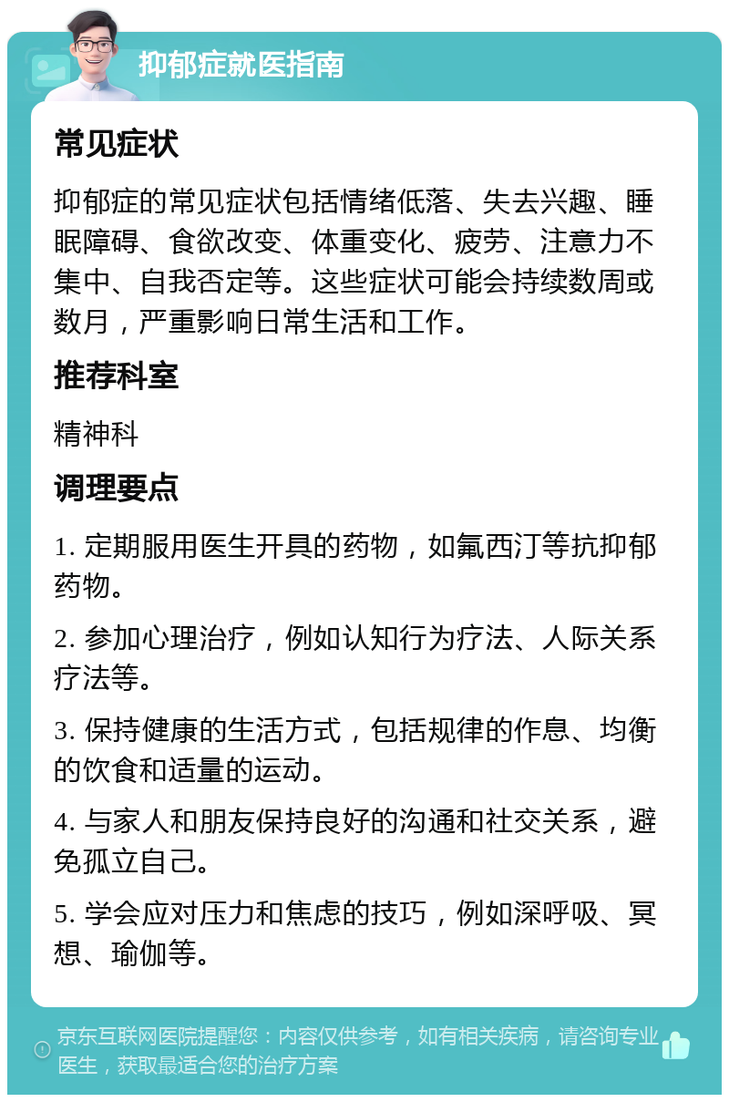 抑郁症就医指南 常见症状 抑郁症的常见症状包括情绪低落、失去兴趣、睡眠障碍、食欲改变、体重变化、疲劳、注意力不集中、自我否定等。这些症状可能会持续数周或数月，严重影响日常生活和工作。 推荐科室 精神科 调理要点 1. 定期服用医生开具的药物，如氟西汀等抗抑郁药物。 2. 参加心理治疗，例如认知行为疗法、人际关系疗法等。 3. 保持健康的生活方式，包括规律的作息、均衡的饮食和适量的运动。 4. 与家人和朋友保持良好的沟通和社交关系，避免孤立自己。 5. 学会应对压力和焦虑的技巧，例如深呼吸、冥想、瑜伽等。