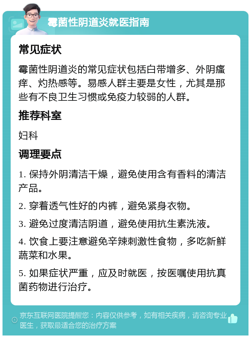 霉菌性阴道炎就医指南 常见症状 霉菌性阴道炎的常见症状包括白带增多、外阴瘙痒、灼热感等。易感人群主要是女性，尤其是那些有不良卫生习惯或免疫力较弱的人群。 推荐科室 妇科 调理要点 1. 保持外阴清洁干燥，避免使用含有香料的清洁产品。 2. 穿着透气性好的内裤，避免紧身衣物。 3. 避免过度清洁阴道，避免使用抗生素洗液。 4. 饮食上要注意避免辛辣刺激性食物，多吃新鲜蔬菜和水果。 5. 如果症状严重，应及时就医，按医嘱使用抗真菌药物进行治疗。