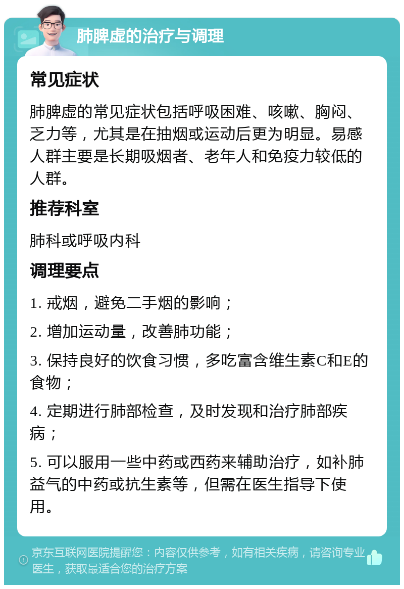 肺脾虚的治疗与调理 常见症状 肺脾虚的常见症状包括呼吸困难、咳嗽、胸闷、乏力等，尤其是在抽烟或运动后更为明显。易感人群主要是长期吸烟者、老年人和免疫力较低的人群。 推荐科室 肺科或呼吸内科 调理要点 1. 戒烟，避免二手烟的影响； 2. 增加运动量，改善肺功能； 3. 保持良好的饮食习惯，多吃富含维生素C和E的食物； 4. 定期进行肺部检查，及时发现和治疗肺部疾病； 5. 可以服用一些中药或西药来辅助治疗，如补肺益气的中药或抗生素等，但需在医生指导下使用。