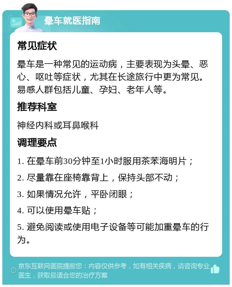 晕车就医指南 常见症状 晕车是一种常见的运动病，主要表现为头晕、恶心、呕吐等症状，尤其在长途旅行中更为常见。易感人群包括儿童、孕妇、老年人等。 推荐科室 神经内科或耳鼻喉科 调理要点 1. 在晕车前30分钟至1小时服用茶苯海明片； 2. 尽量靠在座椅靠背上，保持头部不动； 3. 如果情况允许，平卧闭眼； 4. 可以使用晕车贴； 5. 避免阅读或使用电子设备等可能加重晕车的行为。