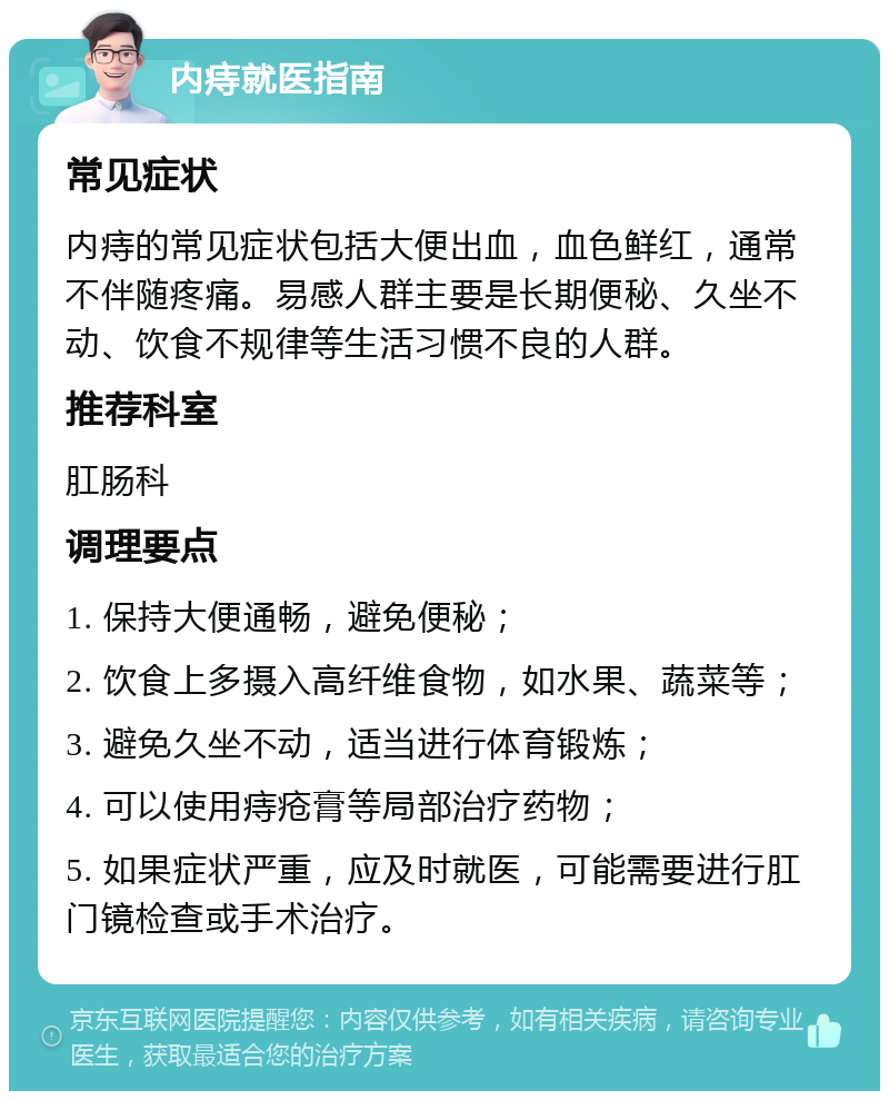 内痔就医指南 常见症状 内痔的常见症状包括大便出血，血色鲜红，通常不伴随疼痛。易感人群主要是长期便秘、久坐不动、饮食不规律等生活习惯不良的人群。 推荐科室 肛肠科 调理要点 1. 保持大便通畅，避免便秘； 2. 饮食上多摄入高纤维食物，如水果、蔬菜等； 3. 避免久坐不动，适当进行体育锻炼； 4. 可以使用痔疮膏等局部治疗药物； 5. 如果症状严重，应及时就医，可能需要进行肛门镜检查或手术治疗。