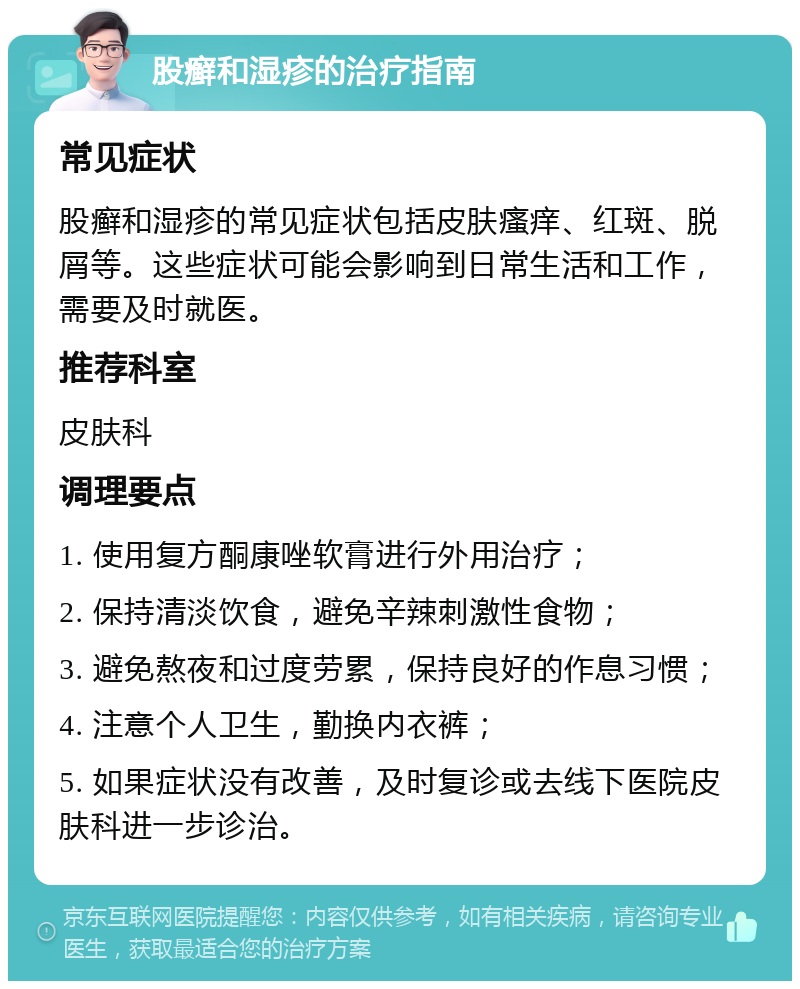 股癣和湿疹的治疗指南 常见症状 股癣和湿疹的常见症状包括皮肤瘙痒、红斑、脱屑等。这些症状可能会影响到日常生活和工作，需要及时就医。 推荐科室 皮肤科 调理要点 1. 使用复方酮康唑软膏进行外用治疗； 2. 保持清淡饮食，避免辛辣刺激性食物； 3. 避免熬夜和过度劳累，保持良好的作息习惯； 4. 注意个人卫生，勤换内衣裤； 5. 如果症状没有改善，及时复诊或去线下医院皮肤科进一步诊治。