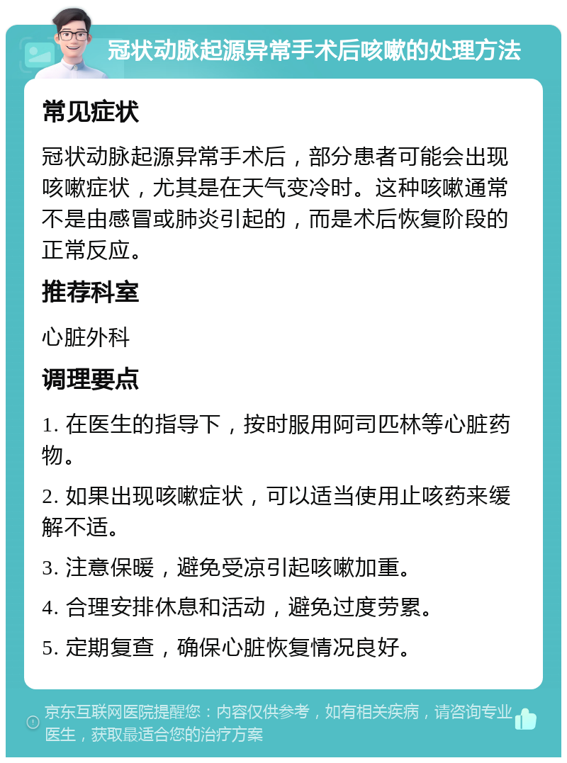 冠状动脉起源异常手术后咳嗽的处理方法 常见症状 冠状动脉起源异常手术后，部分患者可能会出现咳嗽症状，尤其是在天气变冷时。这种咳嗽通常不是由感冒或肺炎引起的，而是术后恢复阶段的正常反应。 推荐科室 心脏外科 调理要点 1. 在医生的指导下，按时服用阿司匹林等心脏药物。 2. 如果出现咳嗽症状，可以适当使用止咳药来缓解不适。 3. 注意保暖，避免受凉引起咳嗽加重。 4. 合理安排休息和活动，避免过度劳累。 5. 定期复查，确保心脏恢复情况良好。