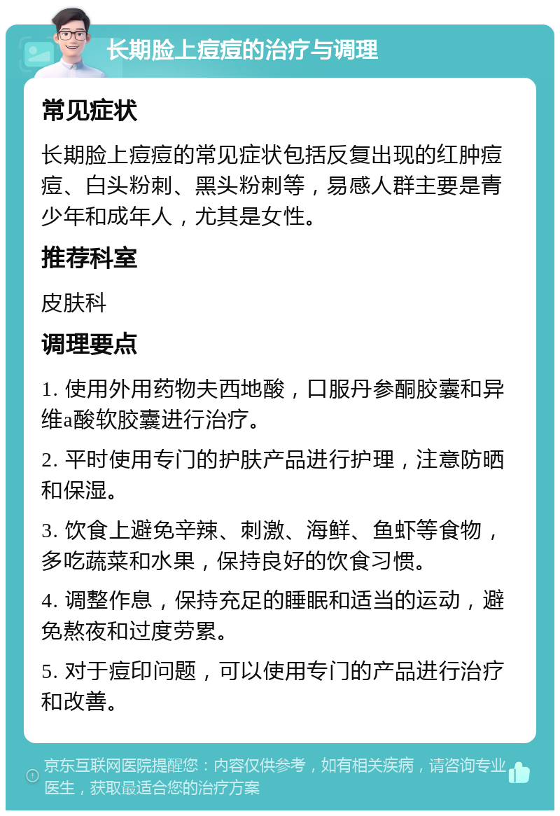 长期脸上痘痘的治疗与调理 常见症状 长期脸上痘痘的常见症状包括反复出现的红肿痘痘、白头粉刺、黑头粉刺等，易感人群主要是青少年和成年人，尤其是女性。 推荐科室 皮肤科 调理要点 1. 使用外用药物夫西地酸，口服丹参酮胶囊和异维a酸软胶囊进行治疗。 2. 平时使用专门的护肤产品进行护理，注意防晒和保湿。 3. 饮食上避免辛辣、刺激、海鲜、鱼虾等食物，多吃蔬菜和水果，保持良好的饮食习惯。 4. 调整作息，保持充足的睡眠和适当的运动，避免熬夜和过度劳累。 5. 对于痘印问题，可以使用专门的产品进行治疗和改善。