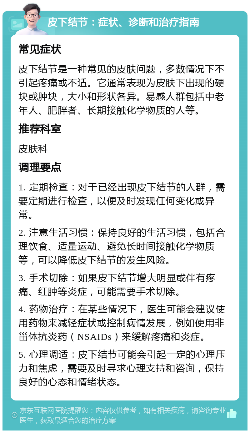 皮下结节：症状、诊断和治疗指南 常见症状 皮下结节是一种常见的皮肤问题，多数情况下不引起疼痛或不适。它通常表现为皮肤下出现的硬块或肿块，大小和形状各异。易感人群包括中老年人、肥胖者、长期接触化学物质的人等。 推荐科室 皮肤科 调理要点 1. 定期检查：对于已经出现皮下结节的人群，需要定期进行检查，以便及时发现任何变化或异常。 2. 注意生活习惯：保持良好的生活习惯，包括合理饮食、适量运动、避免长时间接触化学物质等，可以降低皮下结节的发生风险。 3. 手术切除：如果皮下结节增大明显或伴有疼痛、红肿等炎症，可能需要手术切除。 4. 药物治疗：在某些情况下，医生可能会建议使用药物来减轻症状或控制病情发展，例如使用非甾体抗炎药（NSAIDs）来缓解疼痛和炎症。 5. 心理调适：皮下结节可能会引起一定的心理压力和焦虑，需要及时寻求心理支持和咨询，保持良好的心态和情绪状态。