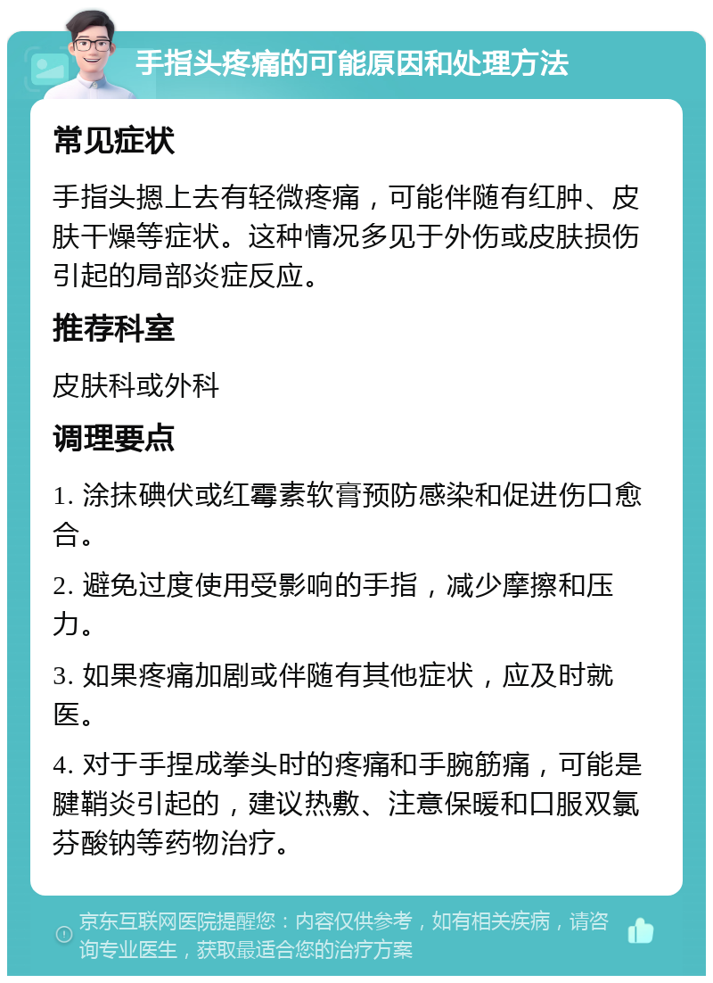 手指头疼痛的可能原因和处理方法 常见症状 手指头摁上去有轻微疼痛，可能伴随有红肿、皮肤干燥等症状。这种情况多见于外伤或皮肤损伤引起的局部炎症反应。 推荐科室 皮肤科或外科 调理要点 1. 涂抹碘伏或红霉素软膏预防感染和促进伤口愈合。 2. 避免过度使用受影响的手指，减少摩擦和压力。 3. 如果疼痛加剧或伴随有其他症状，应及时就医。 4. 对于手捏成拳头时的疼痛和手腕筋痛，可能是腱鞘炎引起的，建议热敷、注意保暖和口服双氯芬酸钠等药物治疗。