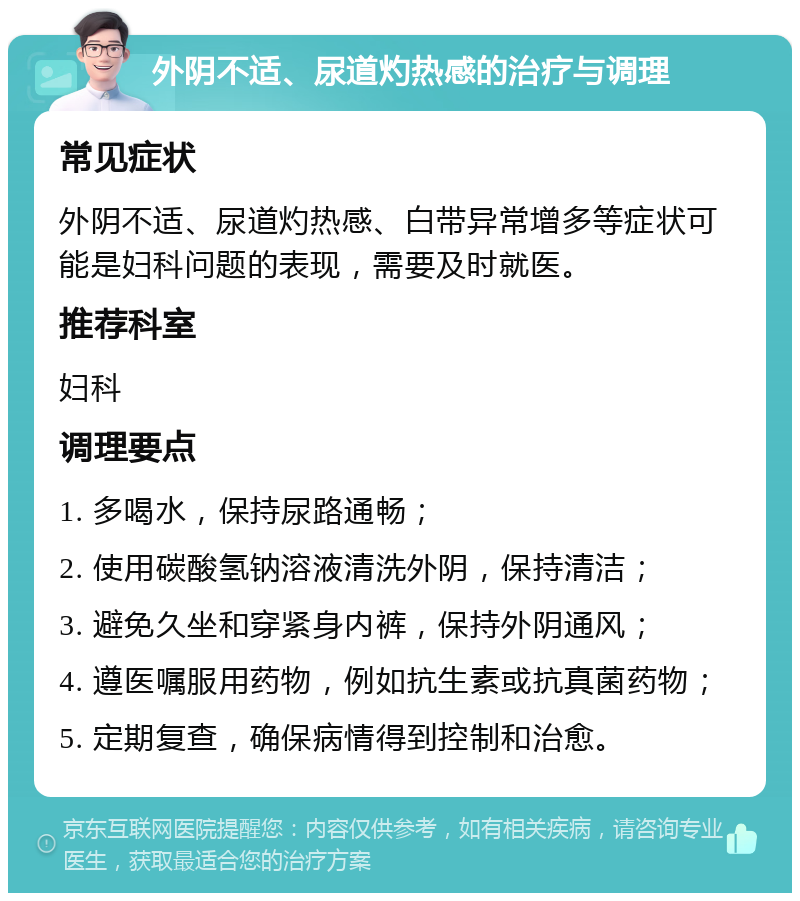 外阴不适、尿道灼热感的治疗与调理 常见症状 外阴不适、尿道灼热感、白带异常增多等症状可能是妇科问题的表现，需要及时就医。 推荐科室 妇科 调理要点 1. 多喝水，保持尿路通畅； 2. 使用碳酸氢钠溶液清洗外阴，保持清洁； 3. 避免久坐和穿紧身内裤，保持外阴通风； 4. 遵医嘱服用药物，例如抗生素或抗真菌药物； 5. 定期复查，确保病情得到控制和治愈。