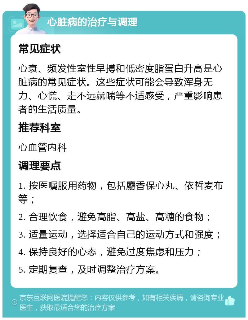 心脏病的治疗与调理 常见症状 心衰、频发性室性早搏和低密度脂蛋白升高是心脏病的常见症状。这些症状可能会导致浑身无力、心慌、走不远就喘等不适感受，严重影响患者的生活质量。 推荐科室 心血管内科 调理要点 1. 按医嘱服用药物，包括麝香保心丸、依哲麦布等； 2. 合理饮食，避免高脂、高盐、高糖的食物； 3. 适量运动，选择适合自己的运动方式和强度； 4. 保持良好的心态，避免过度焦虑和压力； 5. 定期复查，及时调整治疗方案。