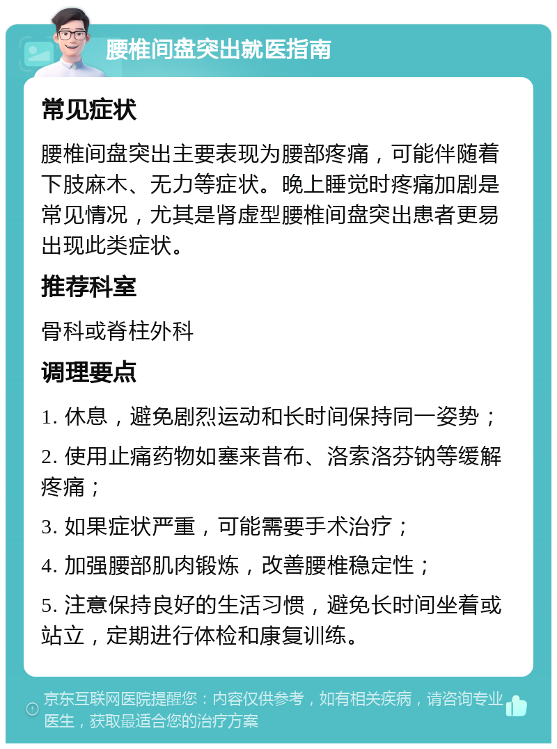 腰椎间盘突出就医指南 常见症状 腰椎间盘突出主要表现为腰部疼痛，可能伴随着下肢麻木、无力等症状。晚上睡觉时疼痛加剧是常见情况，尤其是肾虚型腰椎间盘突出患者更易出现此类症状。 推荐科室 骨科或脊柱外科 调理要点 1. 休息，避免剧烈运动和长时间保持同一姿势； 2. 使用止痛药物如塞来昔布、洛索洛芬钠等缓解疼痛； 3. 如果症状严重，可能需要手术治疗； 4. 加强腰部肌肉锻炼，改善腰椎稳定性； 5. 注意保持良好的生活习惯，避免长时间坐着或站立，定期进行体检和康复训练。