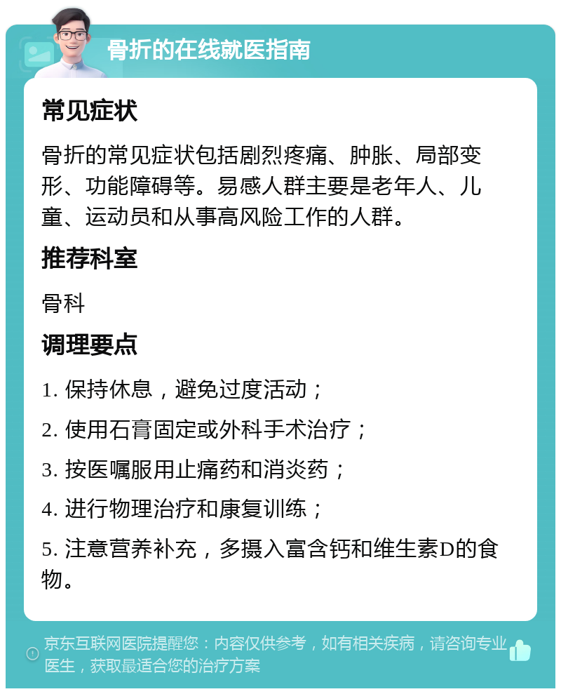 骨折的在线就医指南 常见症状 骨折的常见症状包括剧烈疼痛、肿胀、局部变形、功能障碍等。易感人群主要是老年人、儿童、运动员和从事高风险工作的人群。 推荐科室 骨科 调理要点 1. 保持休息，避免过度活动； 2. 使用石膏固定或外科手术治疗； 3. 按医嘱服用止痛药和消炎药； 4. 进行物理治疗和康复训练； 5. 注意营养补充，多摄入富含钙和维生素D的食物。