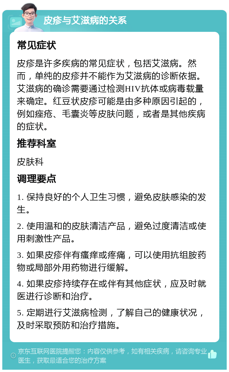 皮疹与艾滋病的关系 常见症状 皮疹是许多疾病的常见症状，包括艾滋病。然而，单纯的皮疹并不能作为艾滋病的诊断依据。艾滋病的确诊需要通过检测HIV抗体或病毒载量来确定。红豆状皮疹可能是由多种原因引起的，例如痤疮、毛囊炎等皮肤问题，或者是其他疾病的症状。 推荐科室 皮肤科 调理要点 1. 保持良好的个人卫生习惯，避免皮肤感染的发生。 2. 使用温和的皮肤清洁产品，避免过度清洁或使用刺激性产品。 3. 如果皮疹伴有瘙痒或疼痛，可以使用抗组胺药物或局部外用药物进行缓解。 4. 如果皮疹持续存在或伴有其他症状，应及时就医进行诊断和治疗。 5. 定期进行艾滋病检测，了解自己的健康状况，及时采取预防和治疗措施。