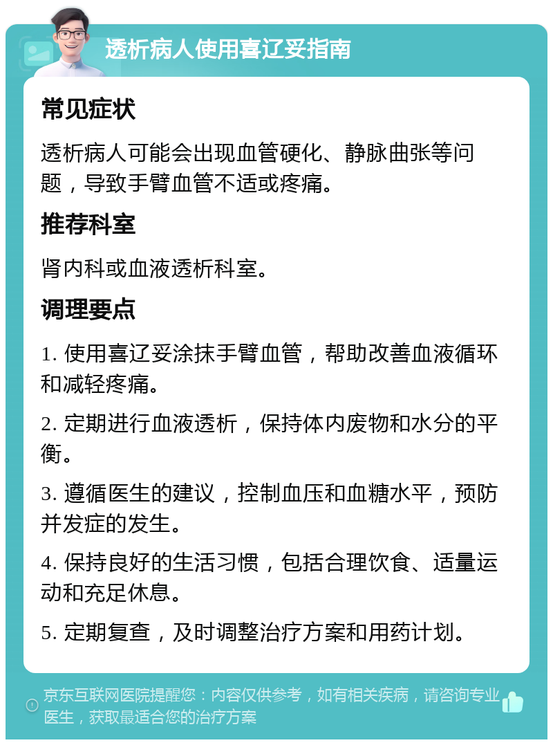 透析病人使用喜辽妥指南 常见症状 透析病人可能会出现血管硬化、静脉曲张等问题，导致手臂血管不适或疼痛。 推荐科室 肾内科或血液透析科室。 调理要点 1. 使用喜辽妥涂抹手臂血管，帮助改善血液循环和减轻疼痛。 2. 定期进行血液透析，保持体内废物和水分的平衡。 3. 遵循医生的建议，控制血压和血糖水平，预防并发症的发生。 4. 保持良好的生活习惯，包括合理饮食、适量运动和充足休息。 5. 定期复查，及时调整治疗方案和用药计划。