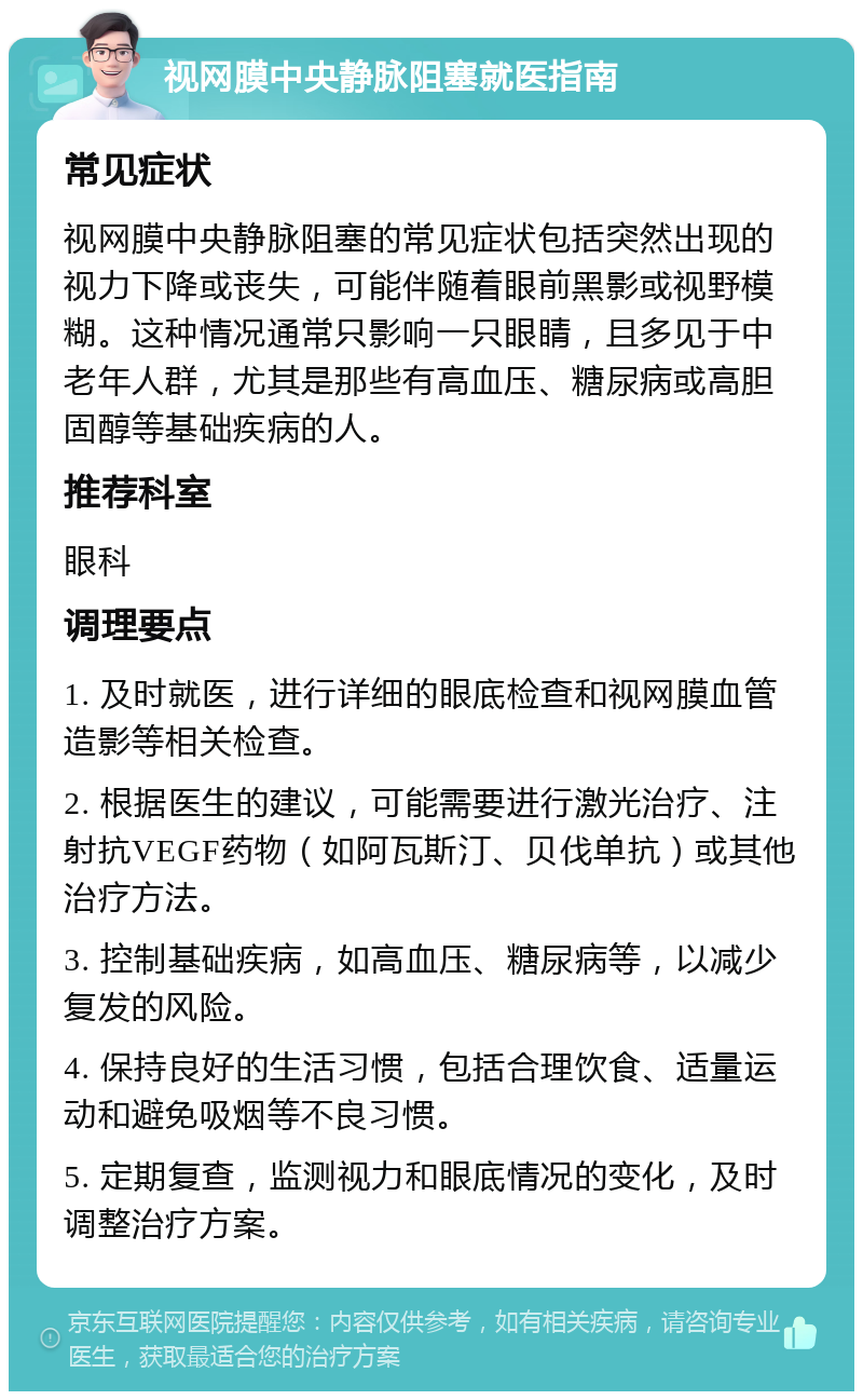 视网膜中央静脉阻塞就医指南 常见症状 视网膜中央静脉阻塞的常见症状包括突然出现的视力下降或丧失，可能伴随着眼前黑影或视野模糊。这种情况通常只影响一只眼睛，且多见于中老年人群，尤其是那些有高血压、糖尿病或高胆固醇等基础疾病的人。 推荐科室 眼科 调理要点 1. 及时就医，进行详细的眼底检查和视网膜血管造影等相关检查。 2. 根据医生的建议，可能需要进行激光治疗、注射抗VEGF药物（如阿瓦斯汀、贝伐单抗）或其他治疗方法。 3. 控制基础疾病，如高血压、糖尿病等，以减少复发的风险。 4. 保持良好的生活习惯，包括合理饮食、适量运动和避免吸烟等不良习惯。 5. 定期复查，监测视力和眼底情况的变化，及时调整治疗方案。