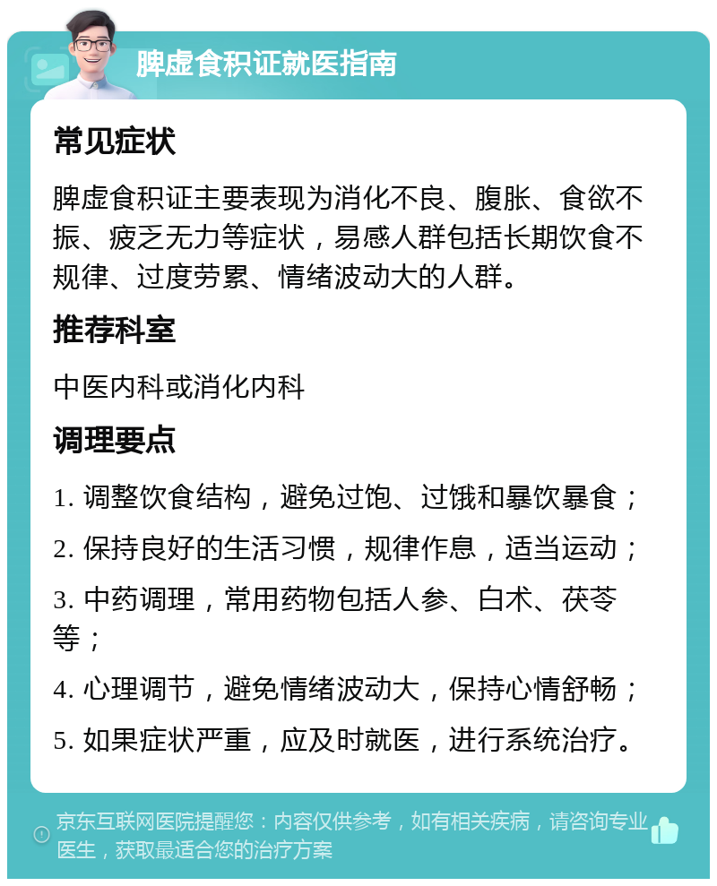 脾虚食积证就医指南 常见症状 脾虚食积证主要表现为消化不良、腹胀、食欲不振、疲乏无力等症状，易感人群包括长期饮食不规律、过度劳累、情绪波动大的人群。 推荐科室 中医内科或消化内科 调理要点 1. 调整饮食结构，避免过饱、过饿和暴饮暴食； 2. 保持良好的生活习惯，规律作息，适当运动； 3. 中药调理，常用药物包括人参、白术、茯苓等； 4. 心理调节，避免情绪波动大，保持心情舒畅； 5. 如果症状严重，应及时就医，进行系统治疗。