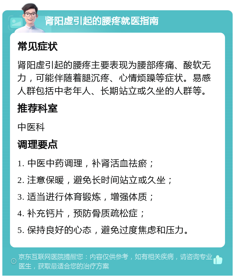 肾阳虚引起的腰疼就医指南 常见症状 肾阳虚引起的腰疼主要表现为腰部疼痛、酸软无力，可能伴随着腿沉疼、心情烦躁等症状。易感人群包括中老年人、长期站立或久坐的人群等。 推荐科室 中医科 调理要点 1. 中医中药调理，补肾活血祛瘀； 2. 注意保暖，避免长时间站立或久坐； 3. 适当进行体育锻炼，增强体质； 4. 补充钙片，预防骨质疏松症； 5. 保持良好的心态，避免过度焦虑和压力。