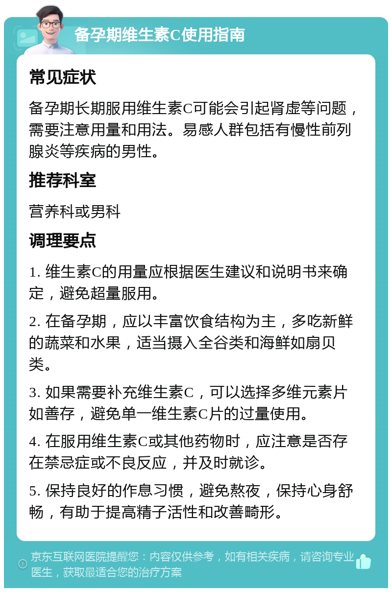 备孕期维生素C使用指南 常见症状 备孕期长期服用维生素C可能会引起肾虚等问题，需要注意用量和用法。易感人群包括有慢性前列腺炎等疾病的男性。 推荐科室 营养科或男科 调理要点 1. 维生素C的用量应根据医生建议和说明书来确定，避免超量服用。 2. 在备孕期，应以丰富饮食结构为主，多吃新鲜的蔬菜和水果，适当摄入全谷类和海鲜如扇贝类。 3. 如果需要补充维生素C，可以选择多维元素片如善存，避免单一维生素C片的过量使用。 4. 在服用维生素C或其他药物时，应注意是否存在禁忌症或不良反应，并及时就诊。 5. 保持良好的作息习惯，避免熬夜，保持心身舒畅，有助于提高精子活性和改善畸形。