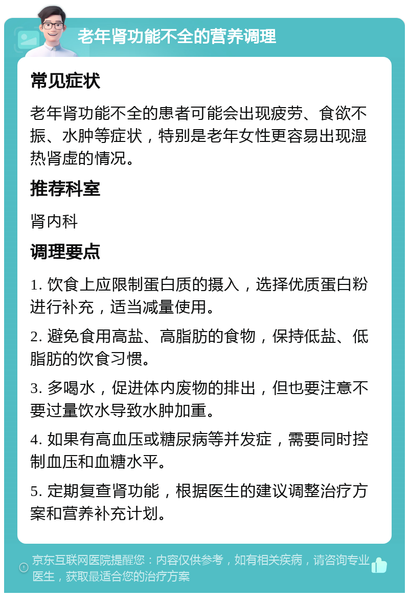 老年肾功能不全的营养调理 常见症状 老年肾功能不全的患者可能会出现疲劳、食欲不振、水肿等症状，特别是老年女性更容易出现湿热肾虚的情况。 推荐科室 肾内科 调理要点 1. 饮食上应限制蛋白质的摄入，选择优质蛋白粉进行补充，适当减量使用。 2. 避免食用高盐、高脂肪的食物，保持低盐、低脂肪的饮食习惯。 3. 多喝水，促进体内废物的排出，但也要注意不要过量饮水导致水肿加重。 4. 如果有高血压或糖尿病等并发症，需要同时控制血压和血糖水平。 5. 定期复查肾功能，根据医生的建议调整治疗方案和营养补充计划。