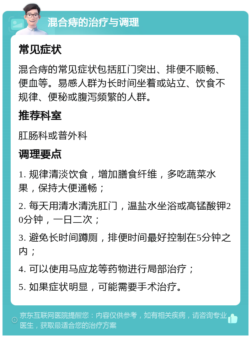 混合痔的治疗与调理 常见症状 混合痔的常见症状包括肛门突出、排便不顺畅、便血等。易感人群为长时间坐着或站立、饮食不规律、便秘或腹泻频繁的人群。 推荐科室 肛肠科或普外科 调理要点 1. 规律清淡饮食，增加膳食纤维，多吃蔬菜水果，保持大便通畅； 2. 每天用清水清洗肛门，温盐水坐浴或高锰酸钾20分钟，一日二次； 3. 避免长时间蹲厕，排便时间最好控制在5分钟之内； 4. 可以使用马应龙等药物进行局部治疗； 5. 如果症状明显，可能需要手术治疗。