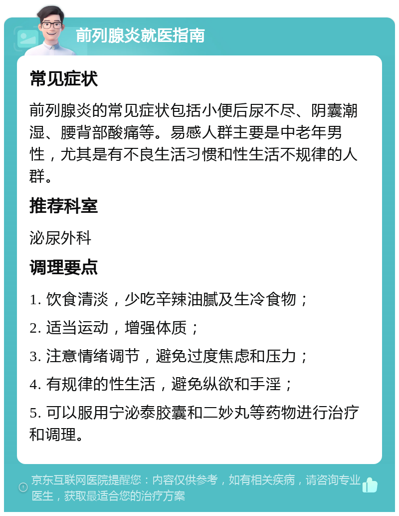 前列腺炎就医指南 常见症状 前列腺炎的常见症状包括小便后尿不尽、阴囊潮湿、腰背部酸痛等。易感人群主要是中老年男性，尤其是有不良生活习惯和性生活不规律的人群。 推荐科室 泌尿外科 调理要点 1. 饮食清淡，少吃辛辣油腻及生冷食物； 2. 适当运动，增强体质； 3. 注意情绪调节，避免过度焦虑和压力； 4. 有规律的性生活，避免纵欲和手淫； 5. 可以服用宁泌泰胶囊和二妙丸等药物进行治疗和调理。