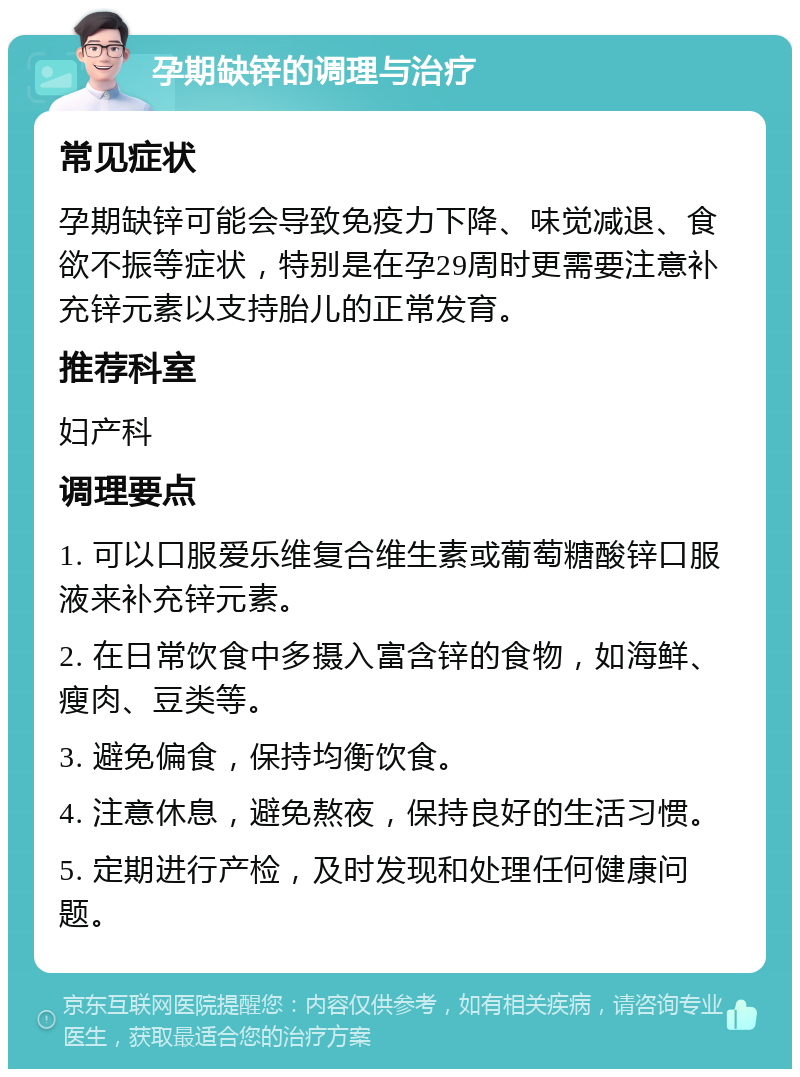 孕期缺锌的调理与治疗 常见症状 孕期缺锌可能会导致免疫力下降、味觉减退、食欲不振等症状，特别是在孕29周时更需要注意补充锌元素以支持胎儿的正常发育。 推荐科室 妇产科 调理要点 1. 可以口服爱乐维复合维生素或葡萄糖酸锌口服液来补充锌元素。 2. 在日常饮食中多摄入富含锌的食物，如海鲜、瘦肉、豆类等。 3. 避免偏食，保持均衡饮食。 4. 注意休息，避免熬夜，保持良好的生活习惯。 5. 定期进行产检，及时发现和处理任何健康问题。