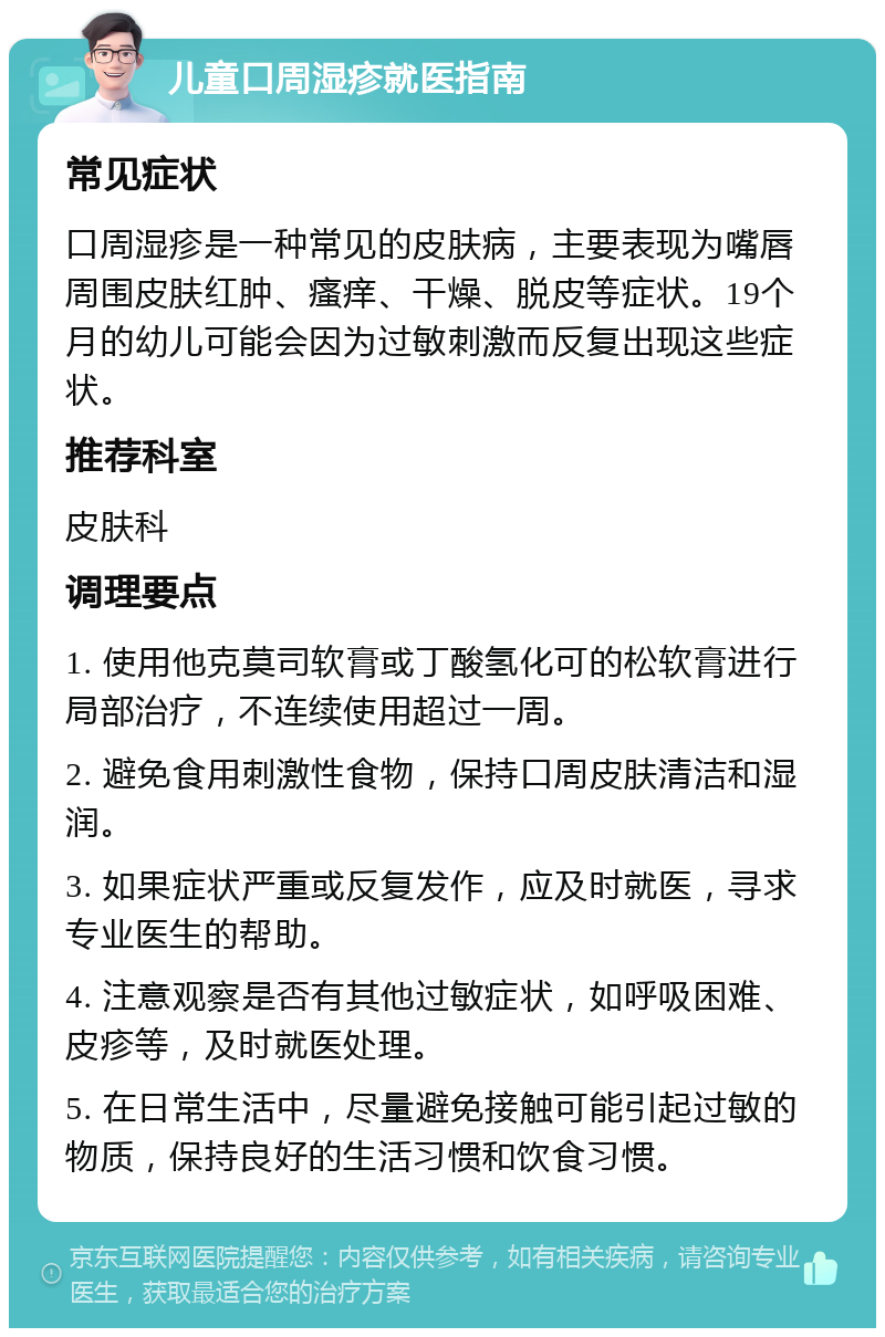 儿童口周湿疹就医指南 常见症状 口周湿疹是一种常见的皮肤病，主要表现为嘴唇周围皮肤红肿、瘙痒、干燥、脱皮等症状。19个月的幼儿可能会因为过敏刺激而反复出现这些症状。 推荐科室 皮肤科 调理要点 1. 使用他克莫司软膏或丁酸氢化可的松软膏进行局部治疗，不连续使用超过一周。 2. 避免食用刺激性食物，保持口周皮肤清洁和湿润。 3. 如果症状严重或反复发作，应及时就医，寻求专业医生的帮助。 4. 注意观察是否有其他过敏症状，如呼吸困难、皮疹等，及时就医处理。 5. 在日常生活中，尽量避免接触可能引起过敏的物质，保持良好的生活习惯和饮食习惯。