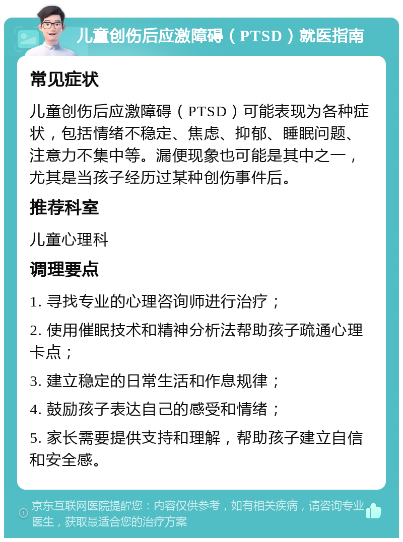 儿童创伤后应激障碍（PTSD）就医指南 常见症状 儿童创伤后应激障碍（PTSD）可能表现为各种症状，包括情绪不稳定、焦虑、抑郁、睡眠问题、注意力不集中等。漏便现象也可能是其中之一，尤其是当孩子经历过某种创伤事件后。 推荐科室 儿童心理科 调理要点 1. 寻找专业的心理咨询师进行治疗； 2. 使用催眠技术和精神分析法帮助孩子疏通心理卡点； 3. 建立稳定的日常生活和作息规律； 4. 鼓励孩子表达自己的感受和情绪； 5. 家长需要提供支持和理解，帮助孩子建立自信和安全感。