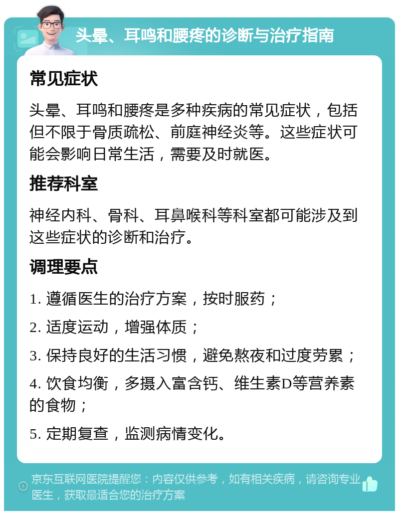 头晕、耳鸣和腰疼的诊断与治疗指南 常见症状 头晕、耳鸣和腰疼是多种疾病的常见症状，包括但不限于骨质疏松、前庭神经炎等。这些症状可能会影响日常生活，需要及时就医。 推荐科室 神经内科、骨科、耳鼻喉科等科室都可能涉及到这些症状的诊断和治疗。 调理要点 1. 遵循医生的治疗方案，按时服药； 2. 适度运动，增强体质； 3. 保持良好的生活习惯，避免熬夜和过度劳累； 4. 饮食均衡，多摄入富含钙、维生素D等营养素的食物； 5. 定期复查，监测病情变化。