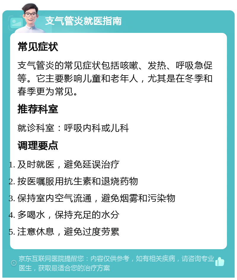 支气管炎就医指南 常见症状 支气管炎的常见症状包括咳嗽、发热、呼吸急促等。它主要影响儿童和老年人，尤其是在冬季和春季更为常见。 推荐科室 就诊科室：呼吸内科或儿科 调理要点 及时就医，避免延误治疗 按医嘱服用抗生素和退烧药物 保持室内空气流通，避免烟雾和污染物 多喝水，保持充足的水分 注意休息，避免过度劳累