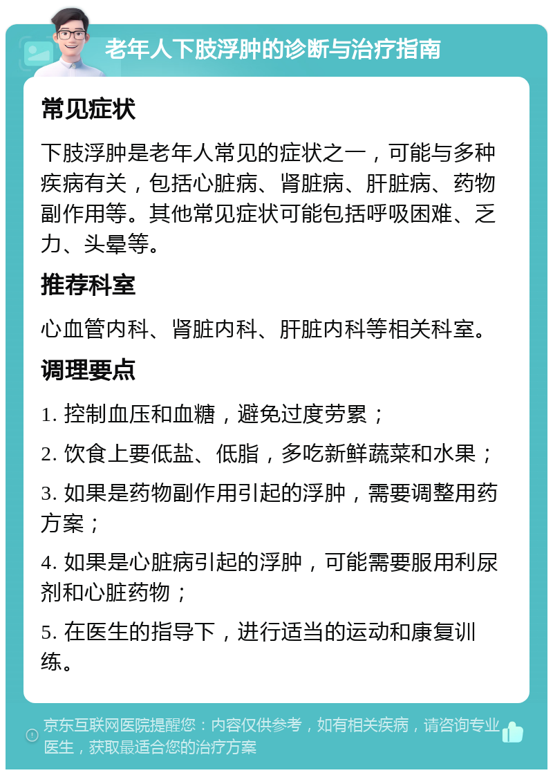 老年人下肢浮肿的诊断与治疗指南 常见症状 下肢浮肿是老年人常见的症状之一，可能与多种疾病有关，包括心脏病、肾脏病、肝脏病、药物副作用等。其他常见症状可能包括呼吸困难、乏力、头晕等。 推荐科室 心血管内科、肾脏内科、肝脏内科等相关科室。 调理要点 1. 控制血压和血糖，避免过度劳累； 2. 饮食上要低盐、低脂，多吃新鲜蔬菜和水果； 3. 如果是药物副作用引起的浮肿，需要调整用药方案； 4. 如果是心脏病引起的浮肿，可能需要服用利尿剂和心脏药物； 5. 在医生的指导下，进行适当的运动和康复训练。