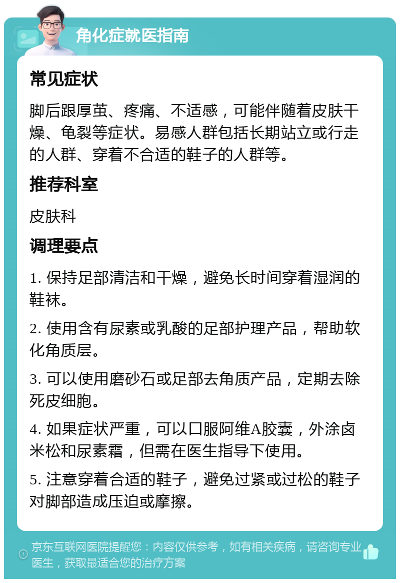 角化症就医指南 常见症状 脚后跟厚茧、疼痛、不适感，可能伴随着皮肤干燥、龟裂等症状。易感人群包括长期站立或行走的人群、穿着不合适的鞋子的人群等。 推荐科室 皮肤科 调理要点 1. 保持足部清洁和干燥，避免长时间穿着湿润的鞋袜。 2. 使用含有尿素或乳酸的足部护理产品，帮助软化角质层。 3. 可以使用磨砂石或足部去角质产品，定期去除死皮细胞。 4. 如果症状严重，可以口服阿维A胶囊，外涂卤米松和尿素霜，但需在医生指导下使用。 5. 注意穿着合适的鞋子，避免过紧或过松的鞋子对脚部造成压迫或摩擦。