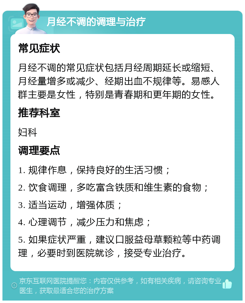 月经不调的调理与治疗 常见症状 月经不调的常见症状包括月经周期延长或缩短、月经量增多或减少、经期出血不规律等。易感人群主要是女性，特别是青春期和更年期的女性。 推荐科室 妇科 调理要点 1. 规律作息，保持良好的生活习惯； 2. 饮食调理，多吃富含铁质和维生素的食物； 3. 适当运动，增强体质； 4. 心理调节，减少压力和焦虑； 5. 如果症状严重，建议口服益母草颗粒等中药调理，必要时到医院就诊，接受专业治疗。